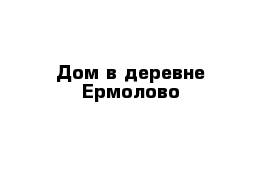 Дом в деревне Ермолово 